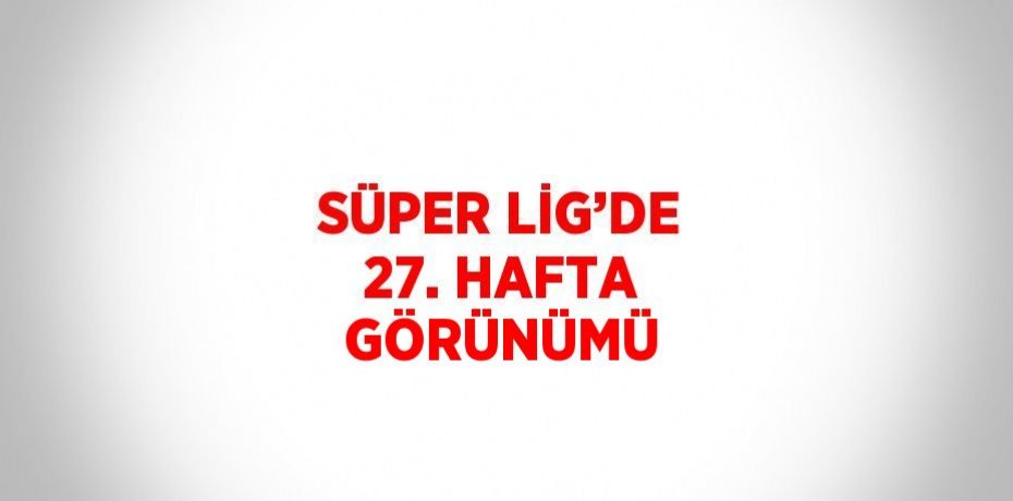 SÜPER LİG’DE 27. HAFTA GÖRÜNÜMÜ