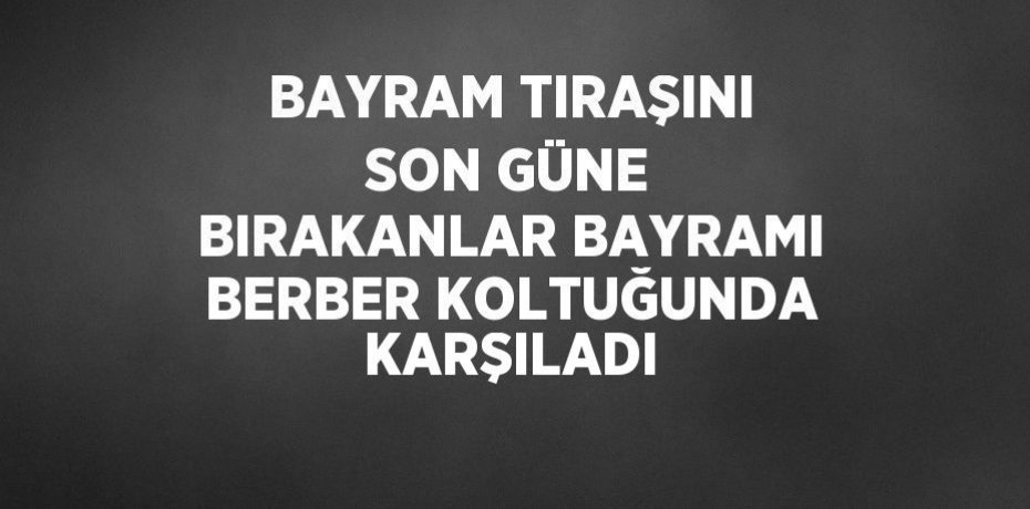 BAYRAM TIRAŞINI SON GÜNE BIRAKANLAR BAYRAMI BERBER KOLTUĞUNDA KARŞILADI