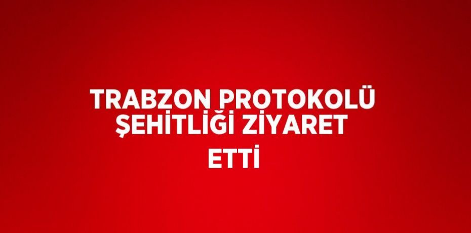 TRABZON PROTOKOLÜ ŞEHİTLİĞİ ZİYARET ETTİ