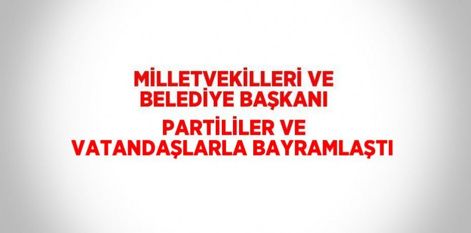 MİLLETVEKİLLERİ VE BELEDİYE BAŞKANI PARTİLİLER VE VATANDAŞLARLA BAYRAMLAŞTI