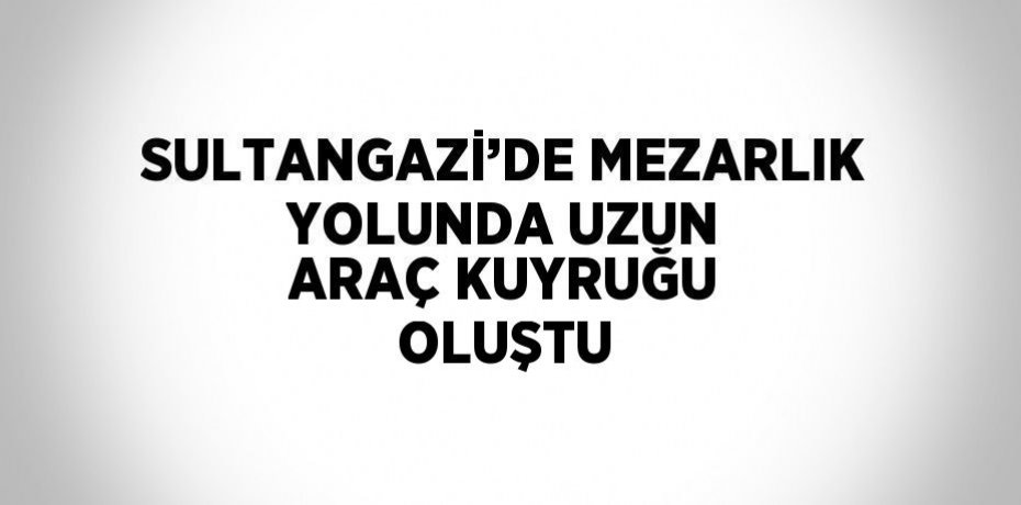 SULTANGAZİ’DE MEZARLIK YOLUNDA UZUN ARAÇ KUYRUĞU OLUŞTU