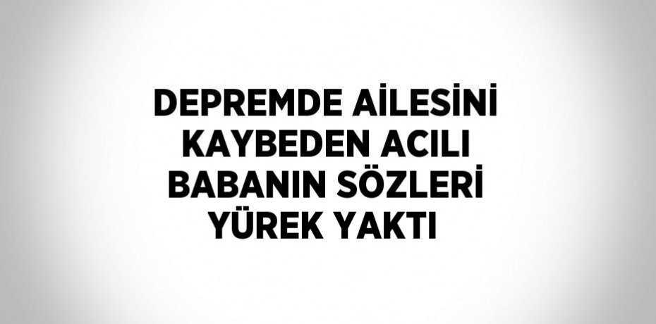 DEPREMDE AİLESİNİ KAYBEDEN ACILI BABANIN SÖZLERİ YÜREK YAKTI