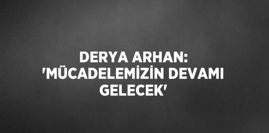 DERYA ARHAN: 'MÜCADELEMİZİN DEVAMI GELECEK'