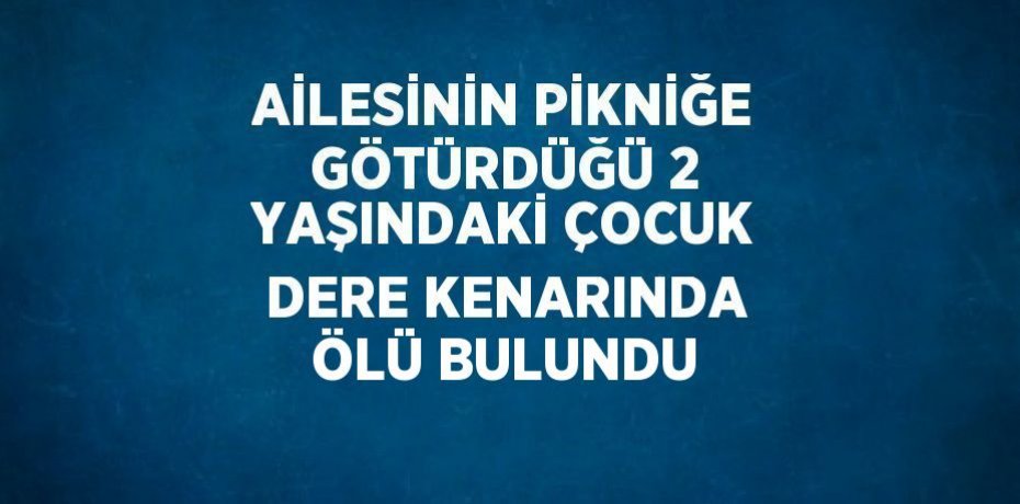 AİLESİNİN PİKNİĞE GÖTÜRDÜĞÜ 2 YAŞINDAKİ ÇOCUK DERE KENARINDA ÖLÜ BULUNDU