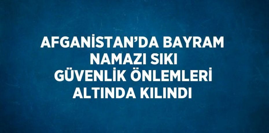 AFGANİSTAN’DA BAYRAM NAMAZI SIKI GÜVENLİK ÖNLEMLERİ ALTINDA KILINDI