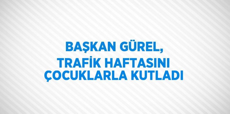 BAŞKAN GÜREL, TRAFİK HAFTASINI ÇOCUKLARLA KUTLADI