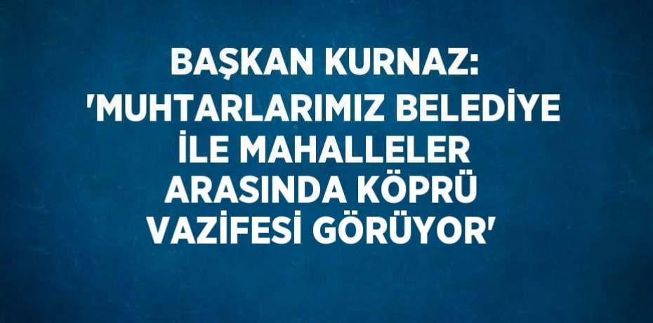 BAŞKAN KURNAZ: 'MUHTARLARIMIZ BELEDİYE İLE MAHALLELER ARASINDA KÖPRÜ VAZİFESİ GÖRÜYOR'