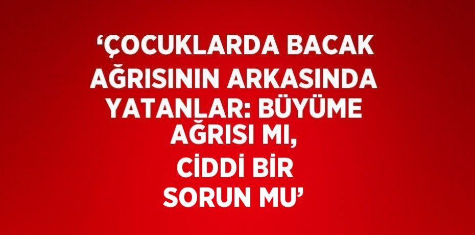 ‘ÇOCUKLARDA BACAK AĞRISININ ARKASINDA YATANLAR: BÜYÜME AĞRISI MI, CİDDİ BİR SORUN MU’
