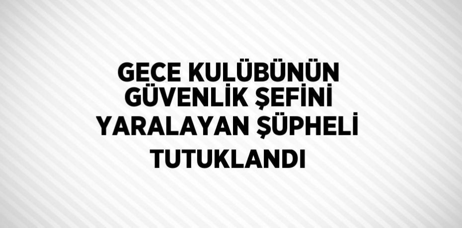 GECE KULÜBÜNÜN GÜVENLİK ŞEFİNİ YARALAYAN ŞÜPHELİ TUTUKLANDI