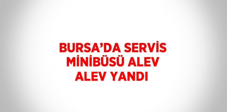BURSA’DA SERVİS MİNİBÜSÜ ALEV ALEV YANDI