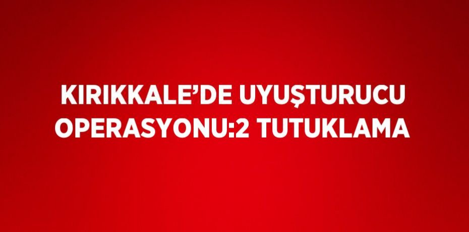 KIRIKKALE’DE UYUŞTURUCU OPERASYONU:2 TUTUKLAMA