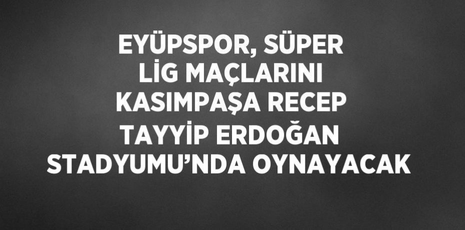 EYÜPSPOR, SÜPER LİG MAÇLARINI KASIMPAŞA RECEP TAYYİP ERDOĞAN STADYUMU’NDA OYNAYACAK