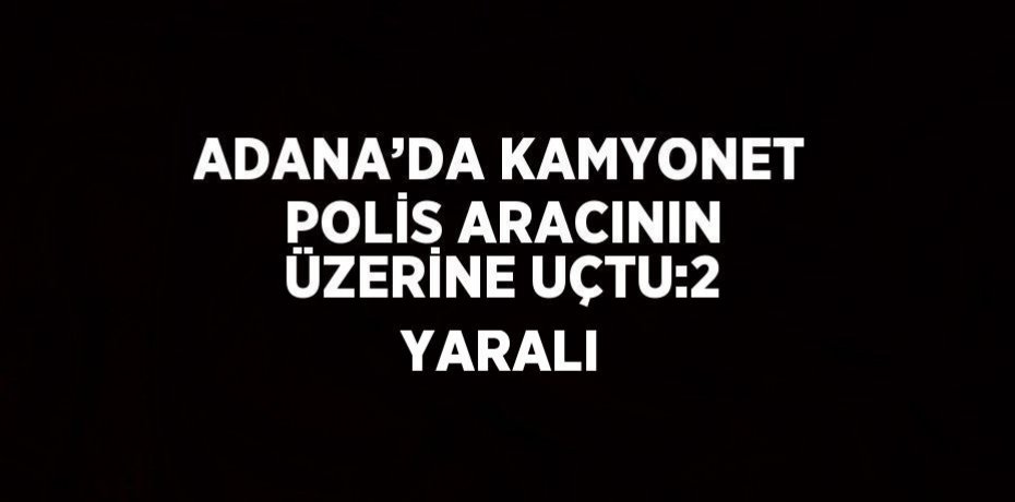 ADANA’DA KAMYONET POLİS ARACININ ÜZERİNE UÇTU:2 YARALI