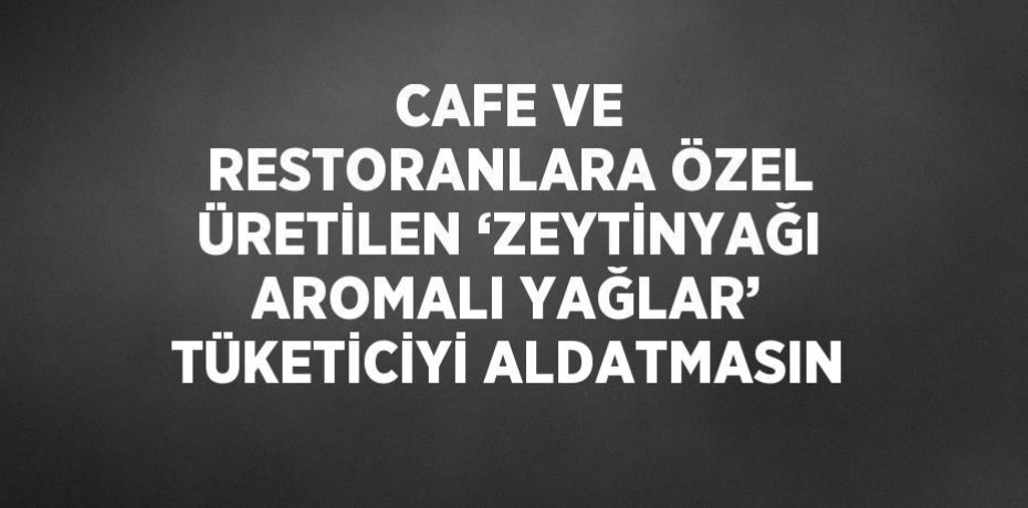 CAFE VE RESTORANLARA ÖZEL ÜRETİLEN ‘ZEYTİNYAĞI AROMALI YAĞLAR’ TÜKETİCİYİ ALDATMASIN