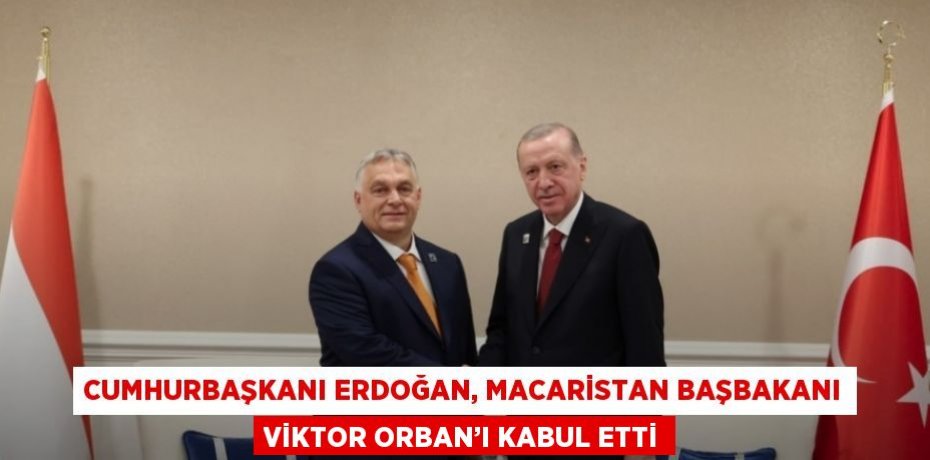 CUMHURBAŞKANI ERDOĞAN, MACARİSTAN BAŞBAKANI VİKTOR ORBAN’I KABUL ETTİ