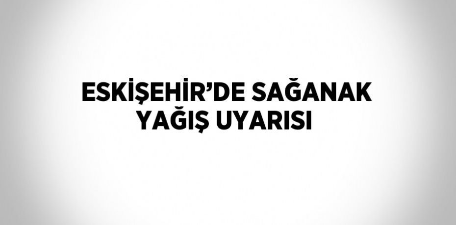 ESKİŞEHİR’DE SAĞANAK YAĞIŞ UYARISI