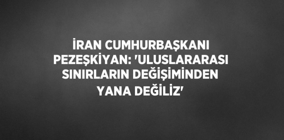 İRAN CUMHURBAŞKANI PEZEŞKİYAN: 'ULUSLARARASI SINIRLARIN DEĞİŞİMİNDEN YANA DEĞİLİZ'