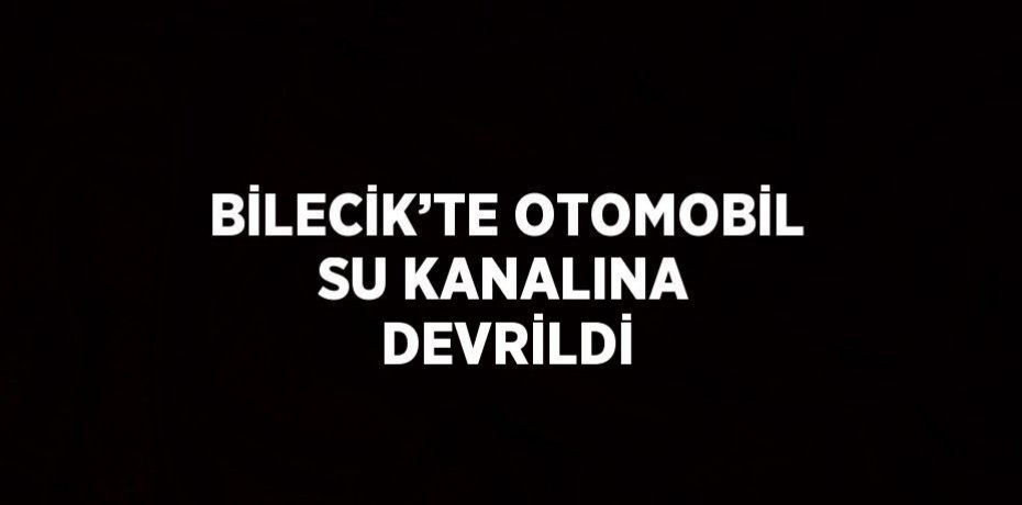 BİLECİK’TE OTOMOBİL SU KANALINA DEVRİLDİ