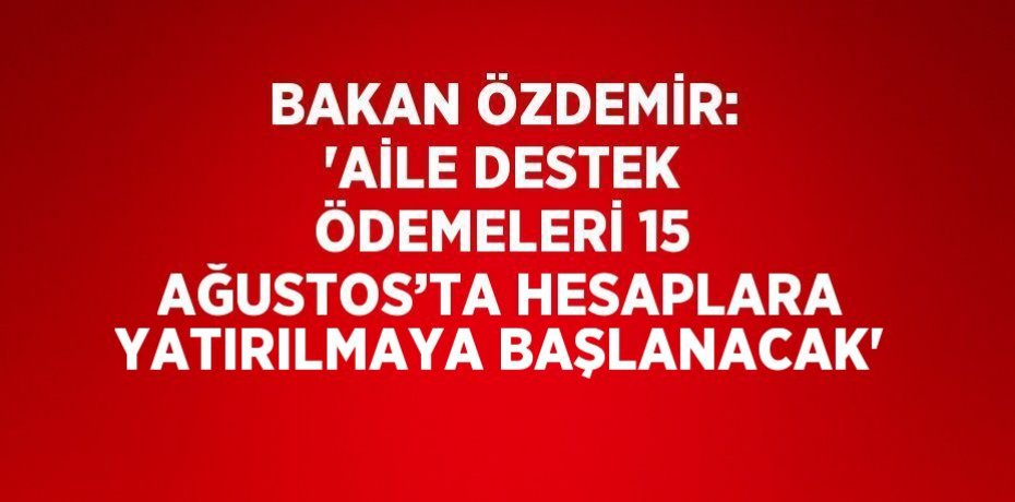 BAKAN ÖZDEMİR: 'AİLE DESTEK ÖDEMELERİ 15 AĞUSTOS’TA HESAPLARA YATIRILMAYA BAŞLANACAK'