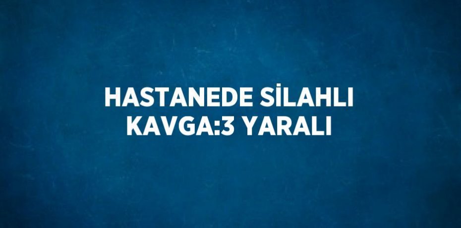 HASTANEDE SİLAHLI KAVGA:3 YARALI