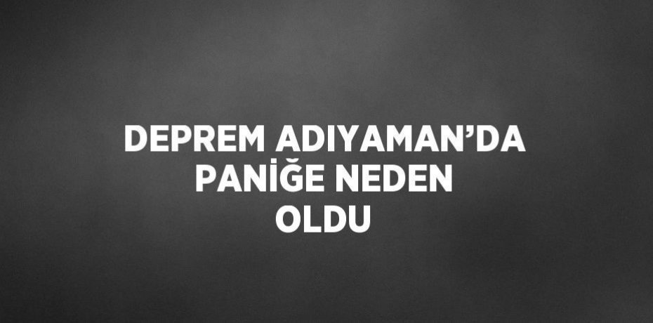 DEPREM ADIYAMAN’DA PANİĞE NEDEN OLDU
