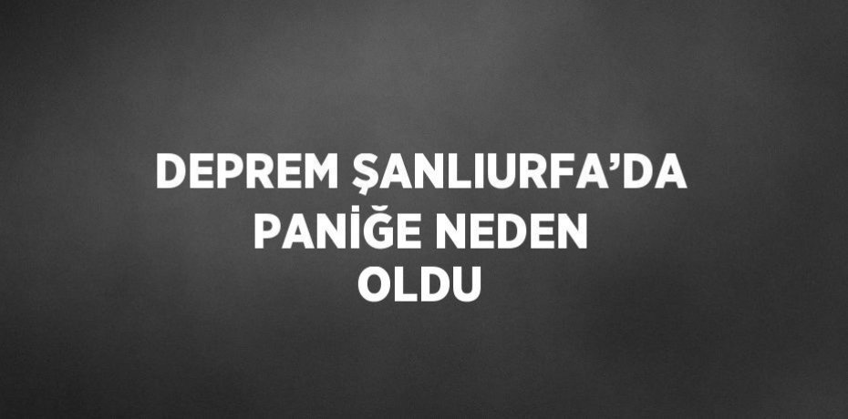 DEPREM ŞANLIURFA’DA PANİĞE NEDEN OLDU
