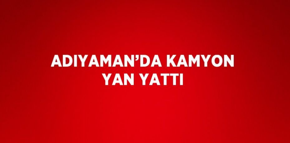 ADIYAMAN’DA KAMYON YAN YATTI