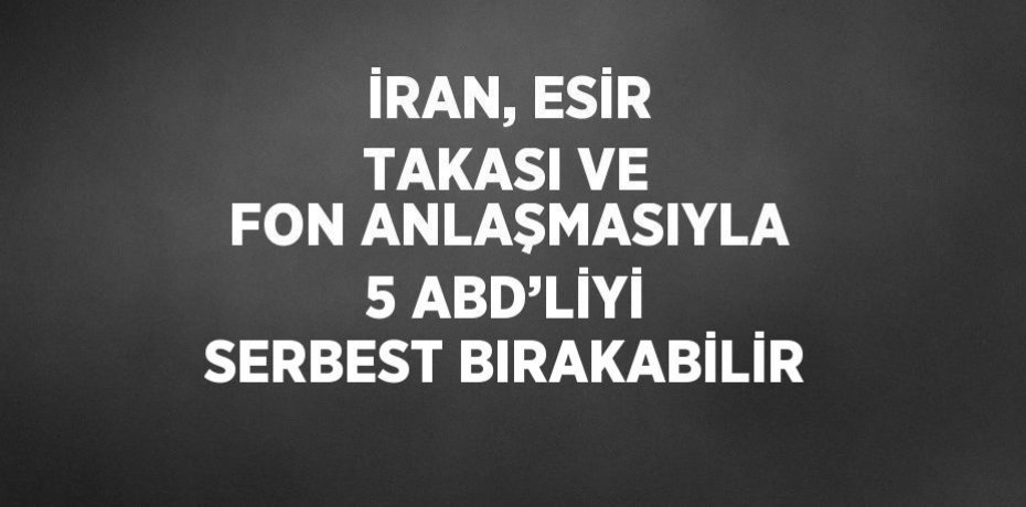 İRAN, ESİR TAKASI VE FON ANLAŞMASIYLA 5 ABD’LİYİ SERBEST BIRAKABİLİR