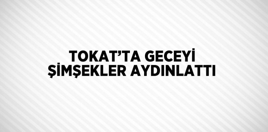 TOKAT’TA GECEYİ ŞİMŞEKLER AYDINLATTI