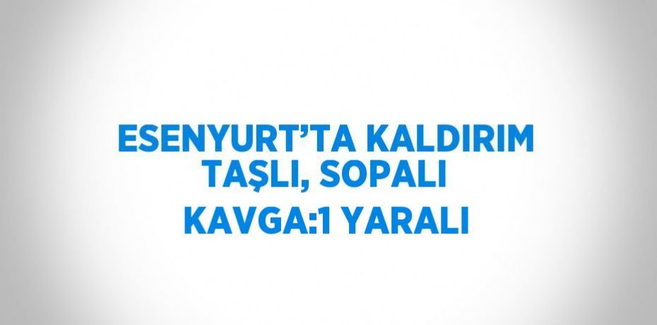 ESENYURT’TA KALDIRIM TAŞLI, SOPALI KAVGA:1 YARALI