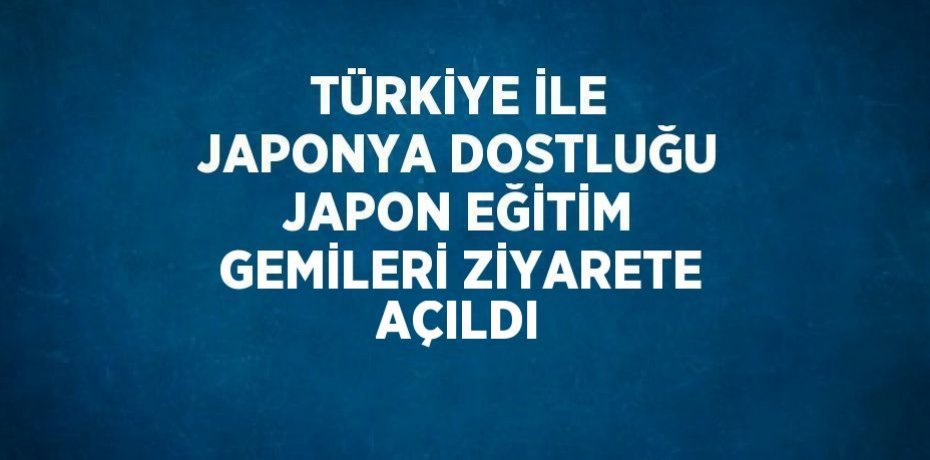 TÜRKİYE İLE JAPONYA DOSTLUĞU JAPON EĞİTİM GEMİLERİ ZİYARETE AÇILDI