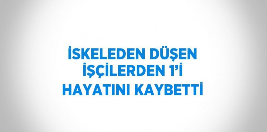 İSKELEDEN DÜŞEN İŞÇİLERDEN 1’İ HAYATINI KAYBETTİ