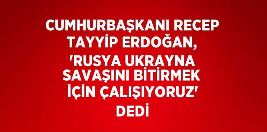 CUMHURBAŞKANI RECEP TAYYİP ERDOĞAN, 'RUSYA UKRAYNA SAVAŞINI BİTİRMEK İÇİN ÇALIŞIYORUZ' DEDİ