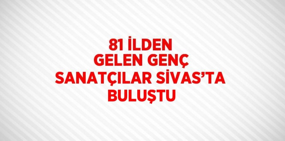 81 İLDEN GELEN GENÇ SANATÇILAR SİVAS’TA BULUŞTU