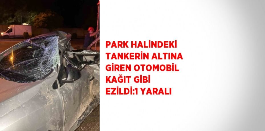 PARK HALİNDEKİ TANKERİN ALTINA GİREN OTOMOBİL KAĞIT GİBİ EZİLDİ:1 YARALI