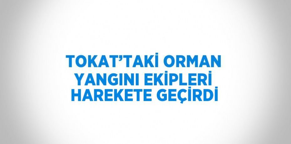 TOKAT’TAKİ ORMAN YANGINI EKİPLERİ HAREKETE GEÇİRDİ