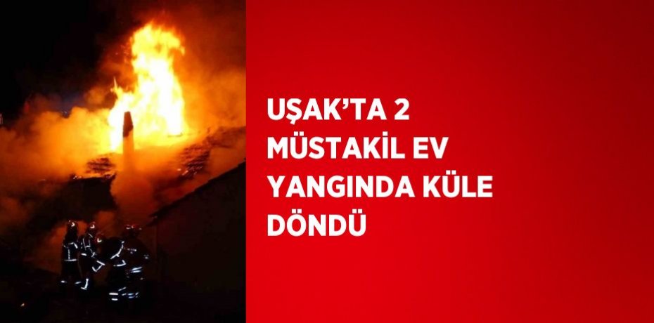 UŞAK’TA 2 MÜSTAKİL EV YANGINDA KÜLE DÖNDÜ