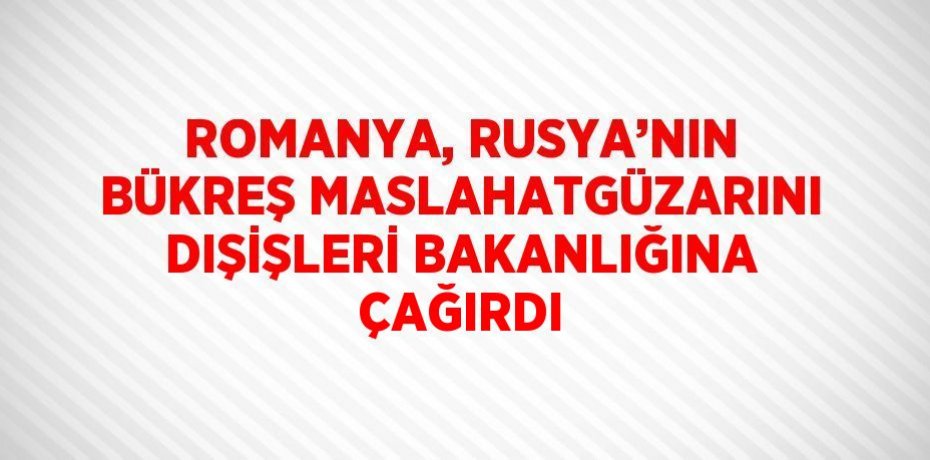 ROMANYA, RUSYA’NIN BÜKREŞ MASLAHATGÜZARINI DIŞİŞLERİ BAKANLIĞINA ÇAĞIRDI