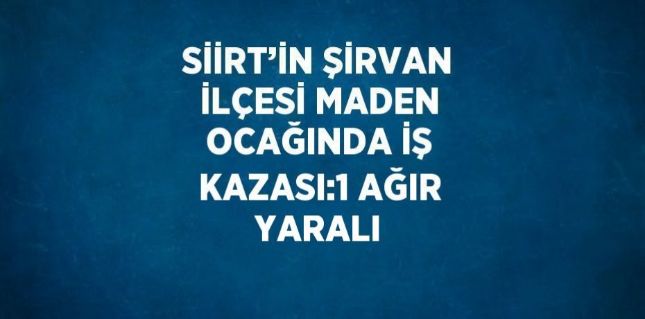 SİİRT’İN ŞİRVAN İLÇESİ MADEN OCAĞINDA İŞ KAZASI:1 AĞIR YARALI