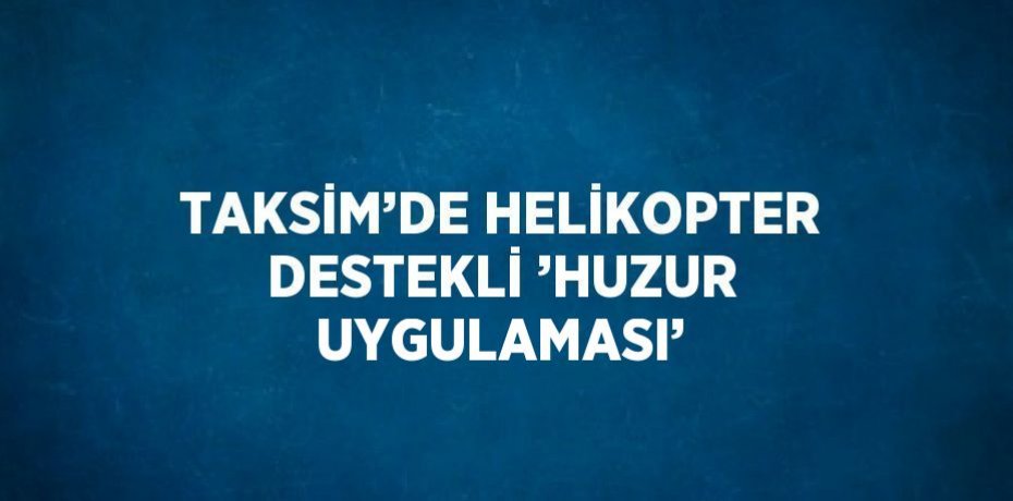 TAKSİM’DE HELİKOPTER DESTEKLİ ’HUZUR UYGULAMASI’