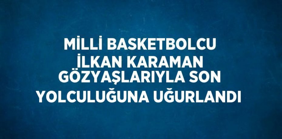 MİLLİ BASKETBOLCU İLKAN KARAMAN GÖZYAŞLARIYLA SON YOLCULUĞUNA UĞURLANDI