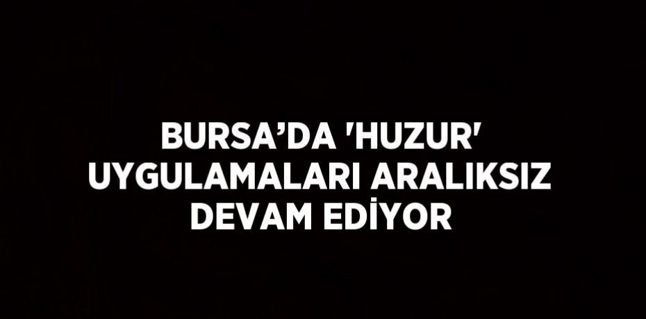 BURSA’DA 'HUZUR' UYGULAMALARI ARALIKSIZ DEVAM EDİYOR