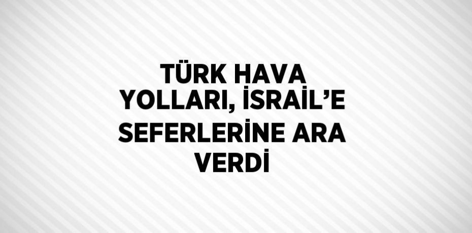 TÜRK HAVA YOLLARI, İSRAİL’E SEFERLERİNE ARA VERDİ