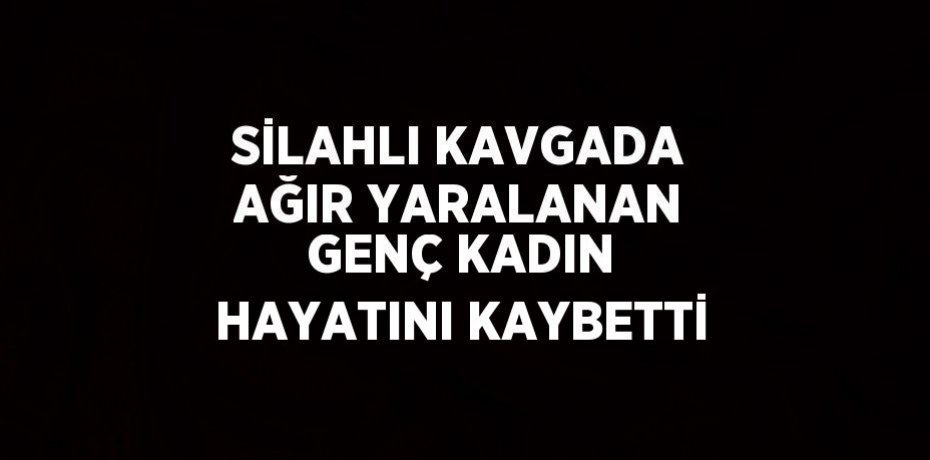 SİLAHLI KAVGADA AĞIR YARALANAN GENÇ KADIN HAYATINI KAYBETTİ
