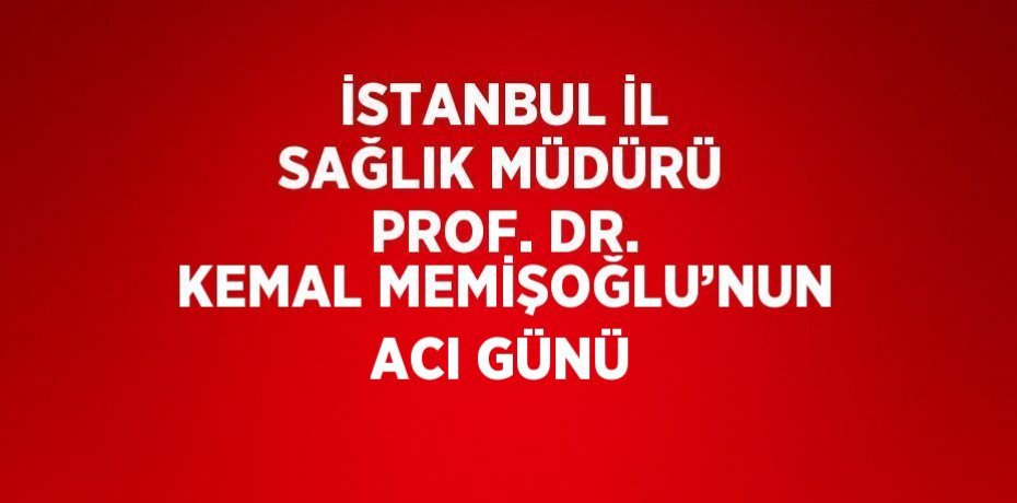 İSTANBUL İL SAĞLIK MÜDÜRÜ PROF. DR. KEMAL MEMİŞOĞLU’NUN ACI GÜNÜ