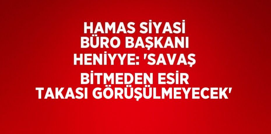 HAMAS SİYASİ BÜRO BAŞKANI HENİYYE: 'SAVAŞ BİTMEDEN ESİR TAKASI GÖRÜŞÜLMEYECEK'