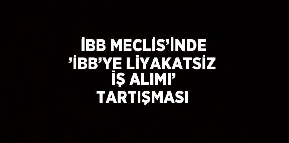 İBB MECLİS’İNDE ’İBB’YE LİYAKATSİZ İŞ ALIMI’ TARTIŞMASI