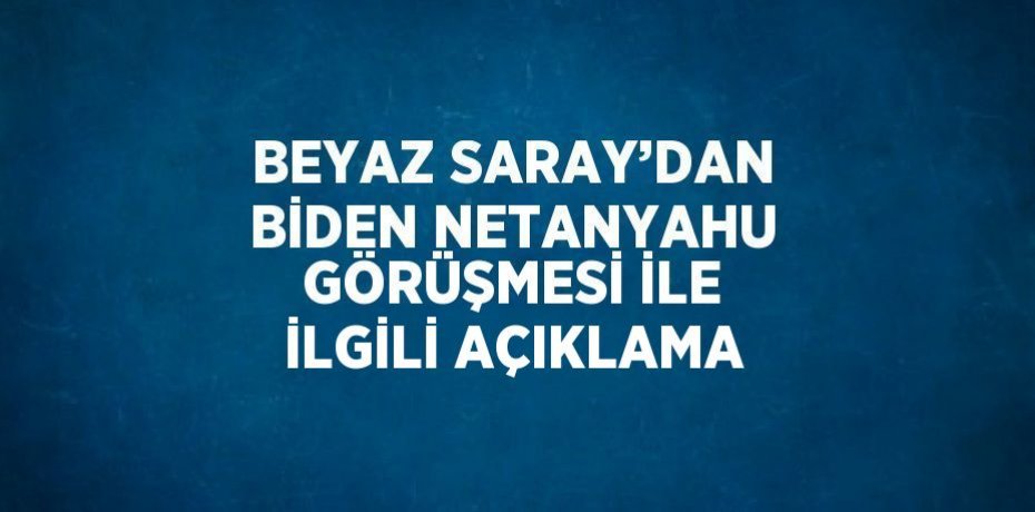 BEYAZ SARAY’DAN BİDEN NETANYAHU GÖRÜŞMESİ İLE İLGİLİ AÇIKLAMA