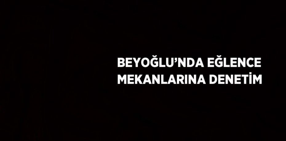 BEYOĞLU’NDA EĞLENCE MEKANLARINA DENETİM