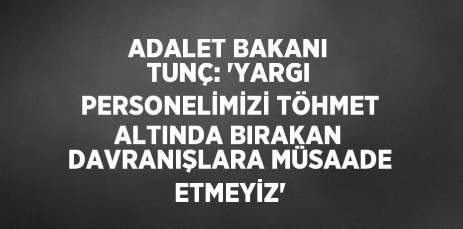 ADALET BAKANI TUNÇ: 'YARGI PERSONELİMİZİ TÖHMET ALTINDA BIRAKAN DAVRANIŞLARA MÜSAADE ETMEYİZ'